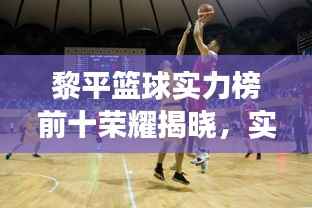 黎平篮球实力榜前十荣耀揭晓，实力见证的辉煌时刻！